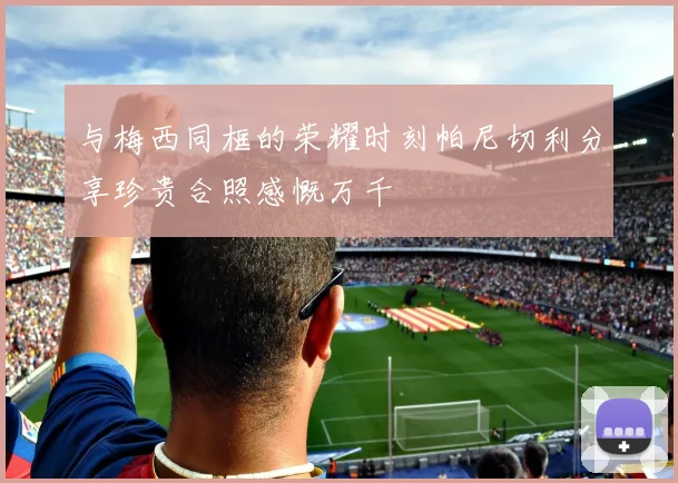 与梅西同框的荣耀时刻帕尼切利分享珍贵合照感慨万千
