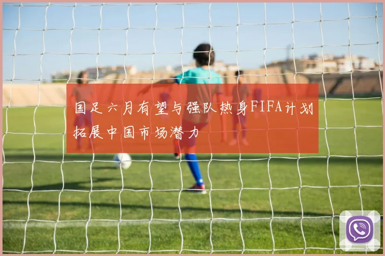 国足六月有望与强队热身FIFA计划拓展中国市场潜力