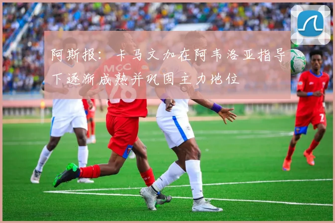 阿斯报：卡马文加在阿韦洛亚指导下逐渐成熟并巩固主力地位