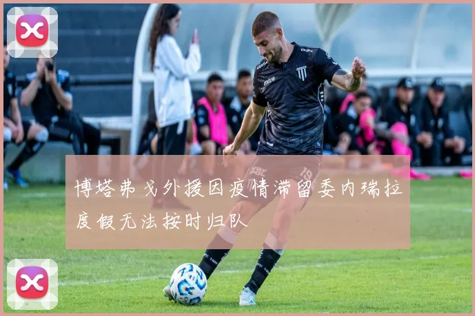 博塔弗戈外援因疫情滞留委内瑞拉度假无法按时归队