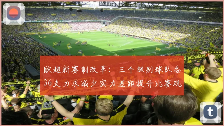 欧超新赛制改革：三个级别球队各36支力求减少实力差距提升比赛观赏性