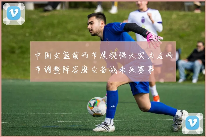 中国女篮前两节展现强大实力后两节调整阵容磨合备战未来赛事